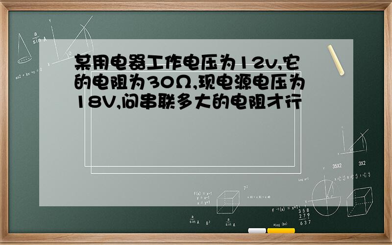 某用电器工作电压为12v,它的电阻为30Ω,现电源电压为18V,问串联多大的电阻才行