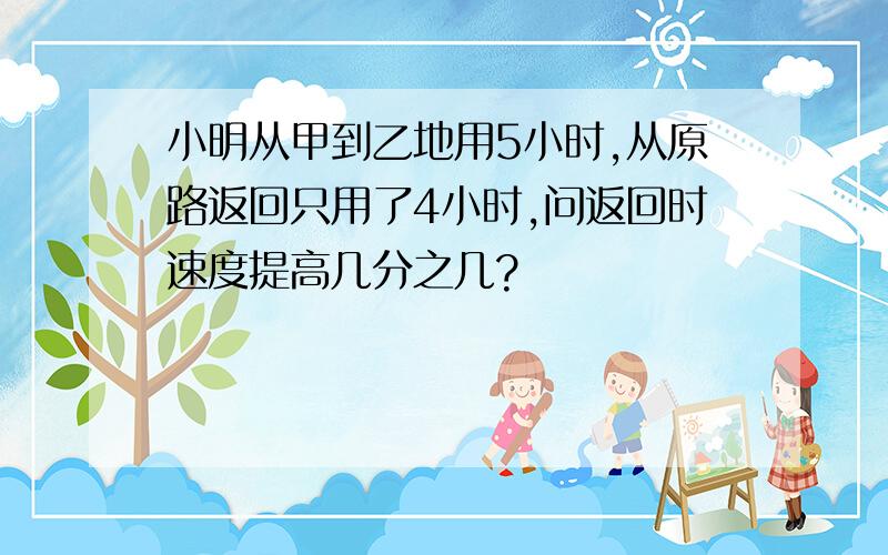 小明从甲到乙地用5小时,从原路返回只用了4小时,问返回时速度提高几分之几?