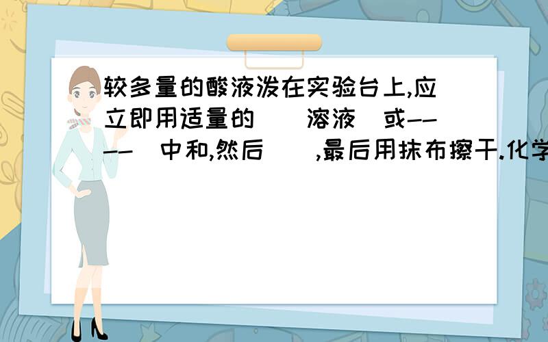 较多量的酸液泼在实验台上,应立即用适量的（）溶液（或----）中和,然后（）,最后用抹布擦干.化学题,谢了.