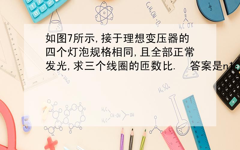 如图7所示,接于理想变压器的四个灯泡规格相同,且全部正常发光,求三个线圈的匝数比.答案是n1：n2：n3=3:2:1,我想知道为什么u1：u3=3:1 不要拿百度搜的答案应付啊!