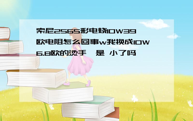 索尼2565彩电烧10W39欧电阻怎么回事w我换成10W6.8欧的烫手,是 小了吗