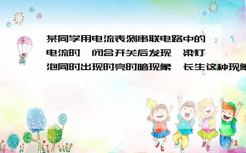 某同学用电流表测串联电路中的电流时,闭合开关后发现,梁灯泡同时出现时亮时暗现象,长生这种现象的原因是