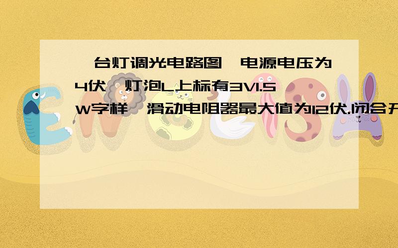 一台灯调光电路图,电源电压为4伏,灯泡L上标有3V1.5W字样,滑动电阻器最大值为12伏.闭合开关S,（灯泡和滑串联）.问：（1）灯泡的电阻及正常时的电流.（2）要使灯泡正常发光,接入电路的滑动