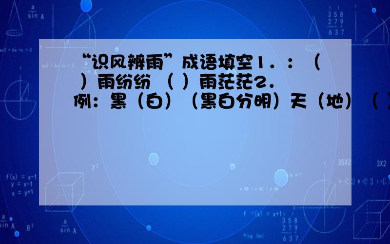 “识风辨雨”成语填空1．：（ ）雨纷纷 （ ）雨茫茫2．例：黑（白）（黑白分明）天（地）（ ） 主（ ）（ ）