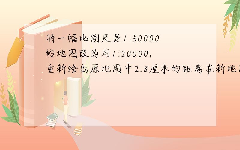 将一幅比例尺是1:50000的地图改为用1:20000,重新绘出原地图中2.8厘米的距离在新地图中该画多少厘米?