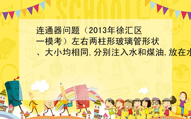 连通器问题（2013年徐汇区一模考）左右两柱形玻璃管形状、大小均相同,分别注入水和煤油,放在水平桌面上.水和煤油对玻璃管底部的压强相等.两管距离底部相同高度的地方通过水平习惯项