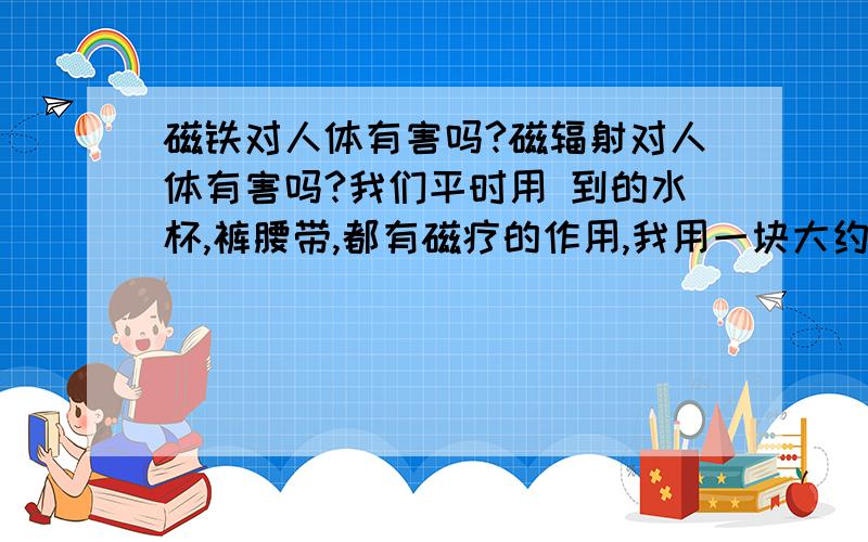 磁铁对人体有害吗?磁辐射对人体有害吗?我们平时用 到的水杯,裤腰带,都有磁疗的作用,我用一块大约10CM左右的2块磁铁,碰在一起用一般人的力气是分不开的那种强磁铁.作了一个项链坠挂在脖