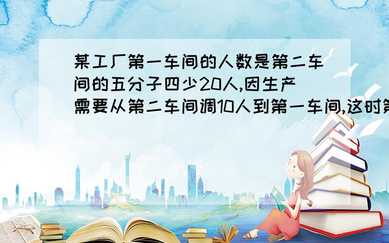 某工厂第一车间的人数是第二车间的五分子四少20人,因生产需要从第二车间调10人到第一车间,这时第一车间人数的四分之三,求原来各车间的人数