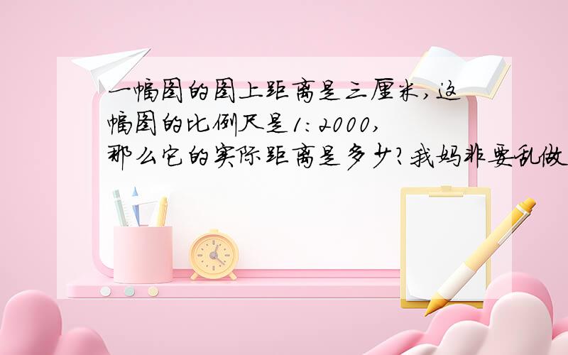 一幅图的图上距离是三厘米,这幅图的比例尺是1：2000,那么它的实际距离是多少?我妈非要乱做,我说了她还不信,一幅图的图上距离是三厘米，这幅图的比例尺是1：2000，那么它的实际距离是多