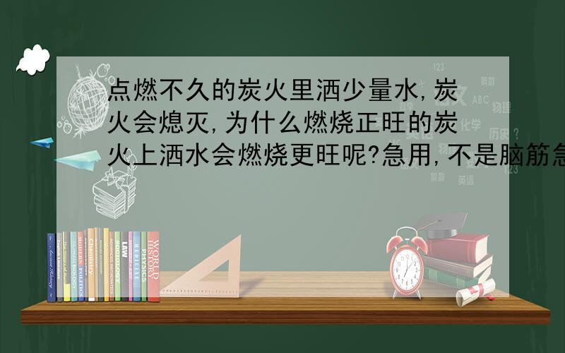 点燃不久的炭火里洒少量水,炭火会熄灭,为什么燃烧正旺的炭火上洒水会燃烧更旺呢?急用,不是脑筋急转弯