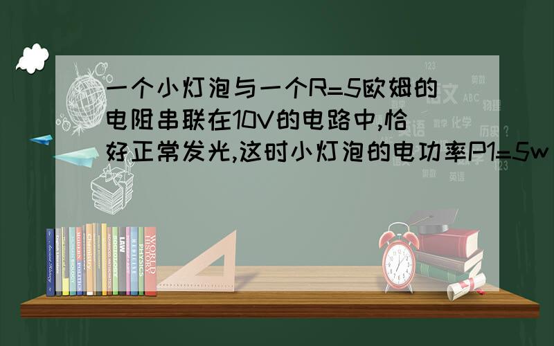 一个小灯泡与一个R=5欧姆的电阻串联在10V的电路中,恰好正常发光,这时小灯泡的电功率P1=5w，求小灯泡正常发光时的电阻R是多少？