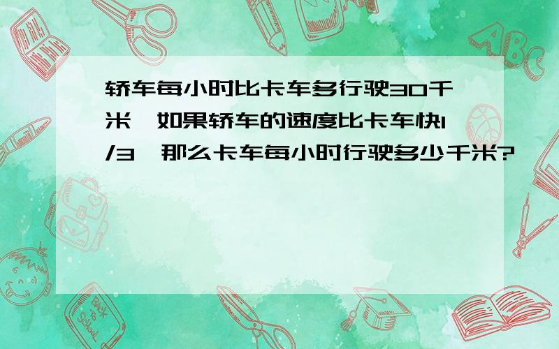 轿车每小时比卡车多行驶30千米,如果轿车的速度比卡车快1/3,那么卡车每小时行驶多少千米?