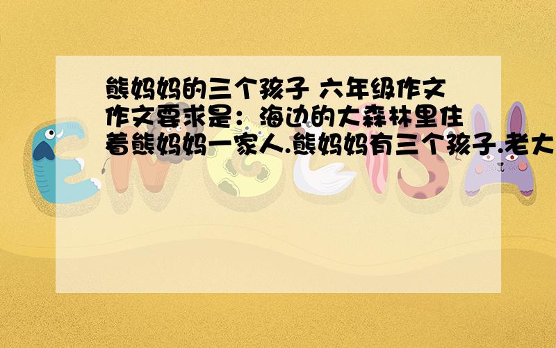 熊妈妈的三个孩子 六年级作文作文要求是：海边的大森林里住着熊妈妈一家人.熊妈妈有三个孩子.老大叫听话海边的大森林里住着熊妈妈一家人.熊妈妈有三个孩子.老大叫听话,老实本分；老