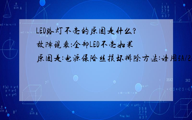 LED路灯不亮的原因是什么?故障现象：全部LED不亮如果原因是:电源保险丝损坏排除方法:请用5A/250V的（玻璃管）保险丝代用.替换后LED还不亮,则要更换电源?