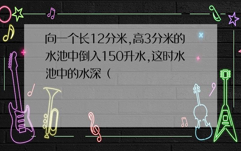 向一个长12分米,高3分米的水池中倒入150升水,这时水池中的水深（