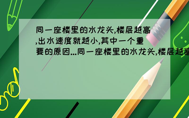 同一座楼里的水龙头,楼层越高,出水速度就越小,其中一个重要的原因...同一座楼里的水龙头,楼层越高,出水速度就越小,其中一个重要的原因就是楼层越高,水管内水的压强就（越小） ,如果每