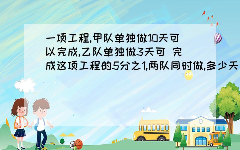 一项工程,甲队单独做10天可以完成,乙队单独做3天可 完成这项工程的5分之1,两队同时做,多少天可以完成任务?