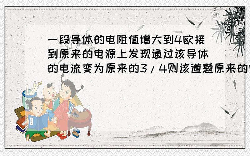 一段导体的电阻值增大到4欧接到原来的电源上发现通过该导体的电流变为原来的3/4则该道题原来的电阻为?告诉方法免得以后不会捎带：选择：a16b12c8d20