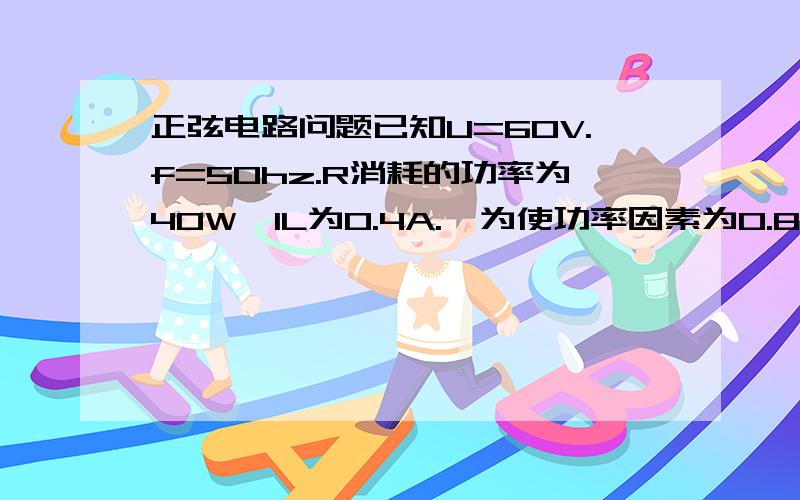 正弦电路问题已知U=60V.f=50hz.R消耗的功率为40W,IL为0.4A.,为使功率因素为0.8,求c为何值图为（R与L串联,再并联个电容）我是这么求的,R总=220/0.4=250R=P/I^2=250.R^2+(WL)^2=550^2L就算出来为1.56和答案一样U