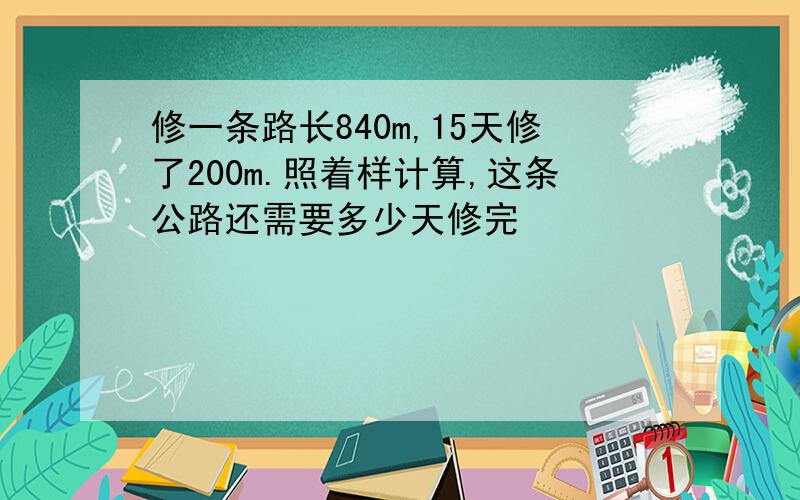 修一条路长840m,15天修了200m.照着样计算,这条公路还需要多少天修完