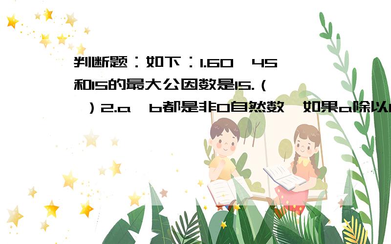 判断题：如下：1.60、45和15的最大公因数是15.（ ）2.a、b都是非0自然数,如果a除以b商5,那么a和b的最大公因数是a.（ ）3.两个不同的数的最小公倍数一定比它们的最大公因数大.（ ）4.甲数和乙