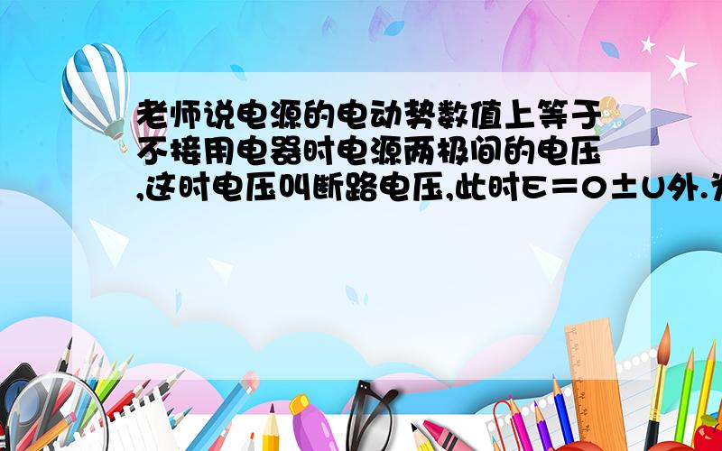 老师说电源的电动势数值上等于不接用电器时电源两极间的电压,这时电压叫断路电压,此时E＝0±U外.为什么?我看了很多的回答都说什么因为U=E-Ir,又因为I＝0,R变为无穷大,所以U=E-0×r=U=E.可是U