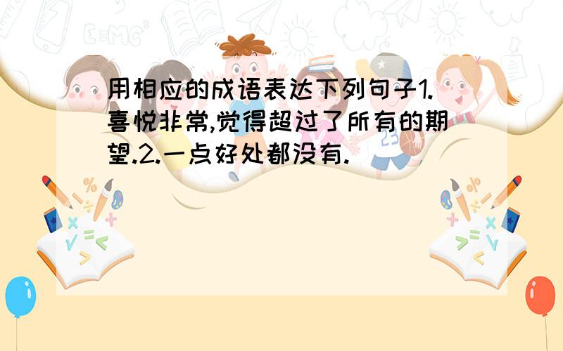 用相应的成语表达下列句子1.喜悦非常,觉得超过了所有的期望.2.一点好处都没有.