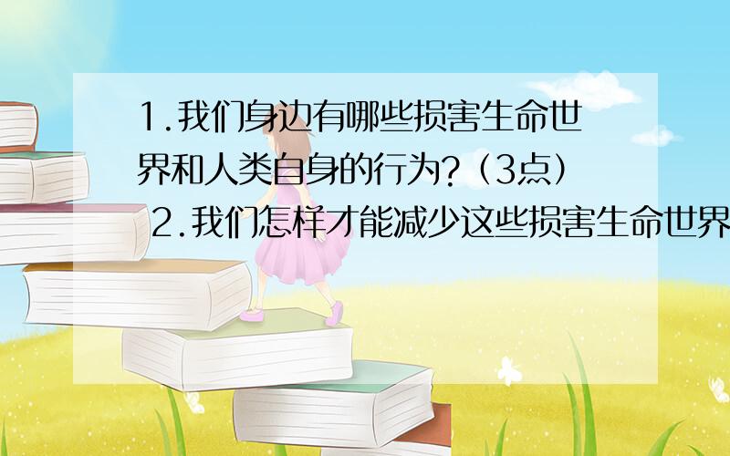 1.我们身边有哪些损害生命世界和人类自身的行为?（3点） 2.我们怎样才能减少这些损害生命世界和人类自身的行为?3.设计一句保持生命世界的宣传标语 快,急死了!hurry up!