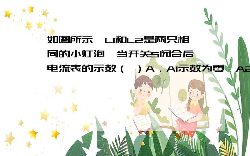 如图所示,L1和L2是两只相同的小灯泡,当开关S闭合后,电流表的示数（ ）A．A1示数为零,A2示数变大 B．A2是 A1示数的两倍 C．A1和A2 的示数仍相等 D．A1示数不变A2示数变大