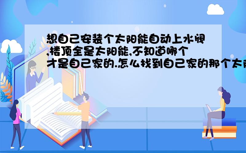 想自己安装个太阳能自动上水阀,楼顶全是太阳能,不知道哪个才是自己家的.怎么找到自己家的那个太阳能?