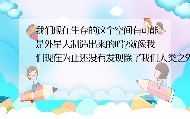 我们现在生存的这个空间有可能是外星人制造出来的吗?就像我们现在为止还没有发现除了我们人类之外的高智商生物,会不会宇宙就和一台计算一样,早已经被那些在几千亿年前的高智商生物