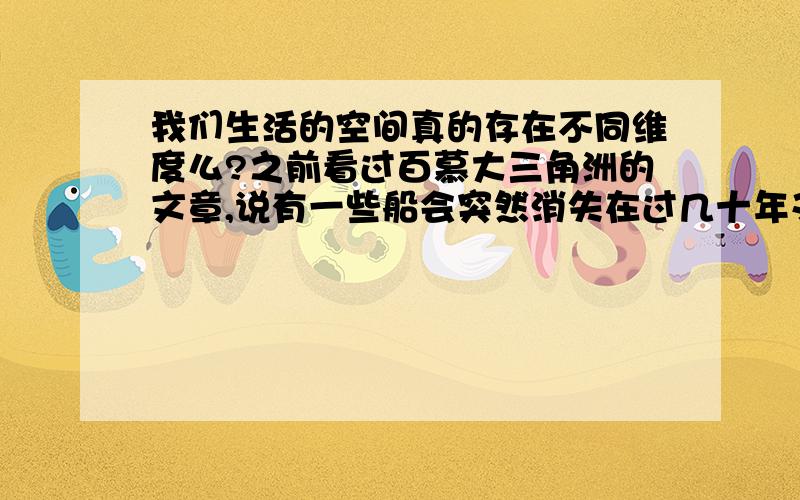 我们生活的空间真的存在不同维度么?之前看过百慕大三角洲的文章,说有一些船会突然消失在过几十年又出现了,但是船上的人的年龄却没有增长,或者再通过一片海域时,一整船的人全都老了