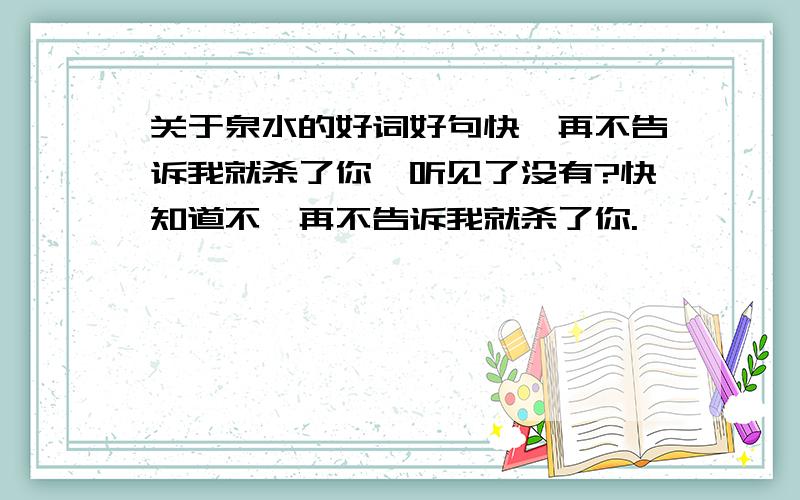 关于泉水的好词好句快,再不告诉我就杀了你,听见了没有?快知道不,再不告诉我就杀了你.