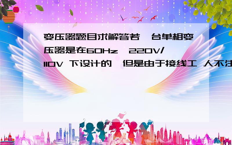 变压器题目求解答若一台单相变压器是在60Hz,220V/110V 下设计的,但是由于接线工 人不注意,将其接在50Hz,220V 的电源上,请问该变压器的励磁电流是增大还 是减小?