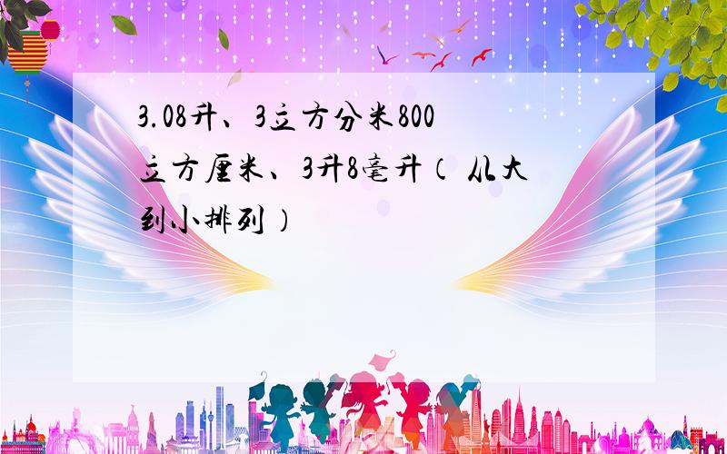 3.08升、3立方分米800立方厘米、3升8毫升（ 从大到小排列）