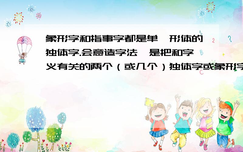 象形字和指事字都是单一形体的独体字.会意造字法,是把和字义有关的两个（或几个）独体字或象形字符号组合起来,把它们的意思会合成一个新意思,如：“木”和“木”组合成为“林”；人