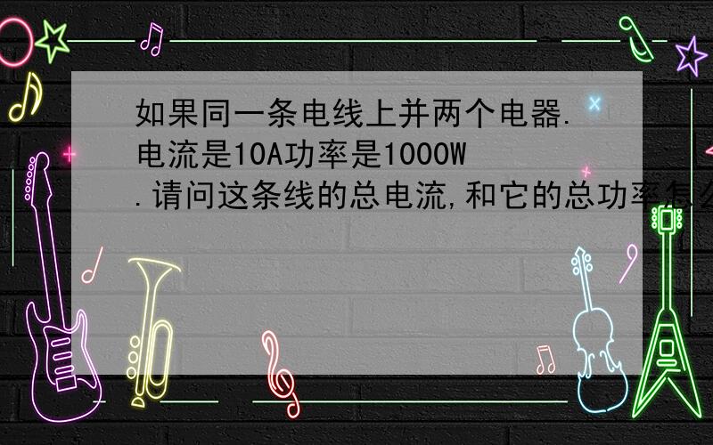 如果同一条电线上并两个电器.电流是10A功率是1000W.请问这条线的总电流,和它的总功率怎么算?