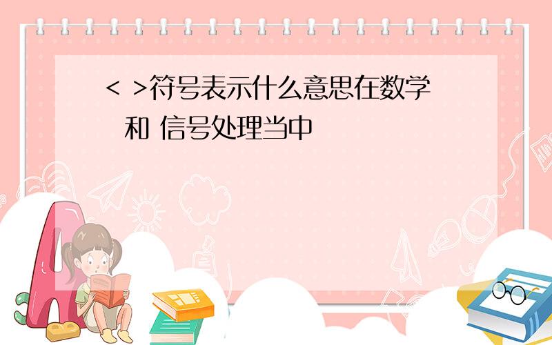 < >符号表示什么意思在数学  和 信号处理当中