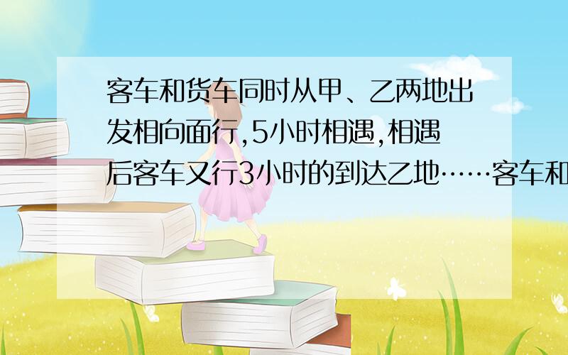 客车和货车同时从甲、乙两地出发相向面行,5小时相遇,相遇后客车又行3小时的到达乙地……客车和货车同时从甲、乙两地出发相向面行,5小时相遇,相遇后客车又行3小时的到达乙地.已知货车