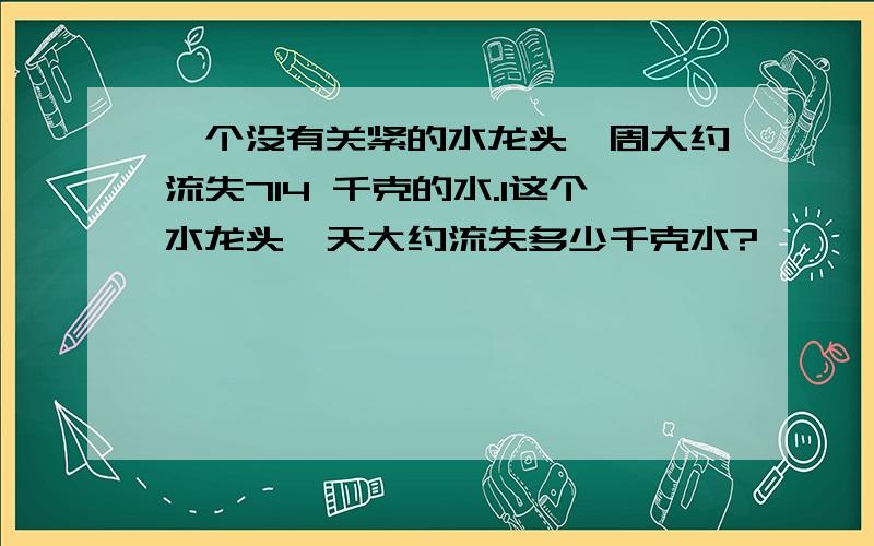 一个没有关紧的水龙头一周大约流失714 千克的水.1这个水龙头一天大约流失多少千克水?