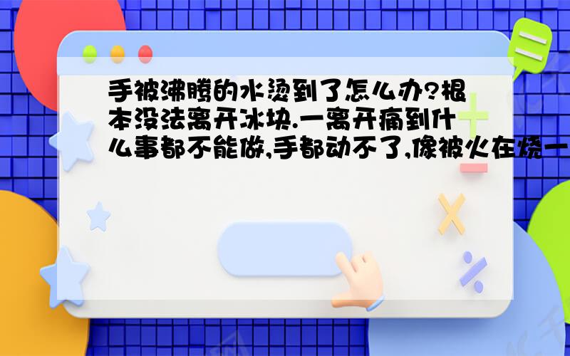 手被沸腾的水烫到了怎么办?根本没法离开冰块.一离开痛到什么事都不能做,手都动不了,像被火在烧一样,怎么样能在短时间里面好起来?