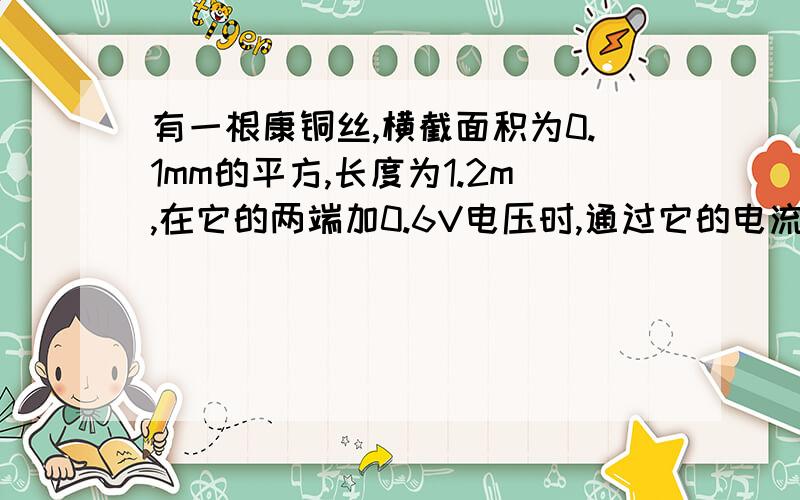 有一根康铜丝,横截面积为0.1mm的平方,长度为1.2m,在它的两端加0.6V电压时,通过它的电流正好是0.1A...有一根康铜丝,横截面积为0.1mm的平方,长度为1.2m,在它的两端加0.6V电压时,通过它的电流正好