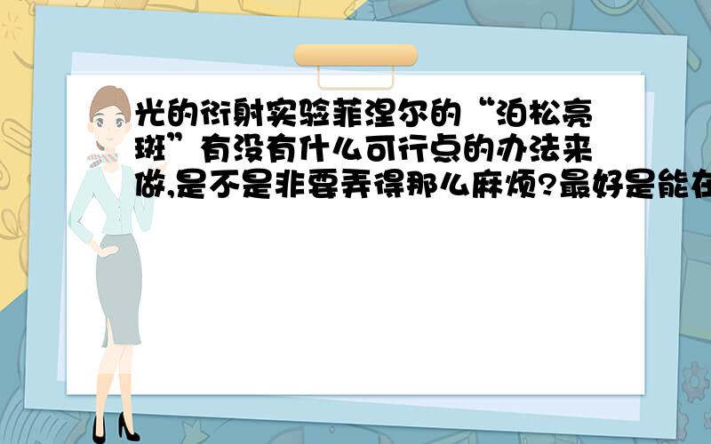 光的衍射实验菲涅尔的“泊松亮斑”有没有什么可行点的办法来做,是不是非要弄得那么麻烦?最好是能在一般的实验器具条件下完成,而不是像书上所说的那样要隔十几米来做,有没有替代的可