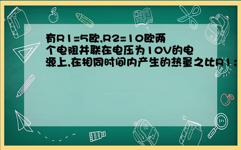 有R1=5欧,R2=10欧两个电阻并联在电压为10V的电源上,在相同时间内产生的热量之比R1：R2等于（ ）A.1：2 B.2：1 C.1：4 D.4：1