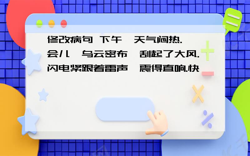 修改病句 下午,天气闷热.一会儿,乌云密布,刮起了大风.闪电紧跟着雷声,震得直响.快