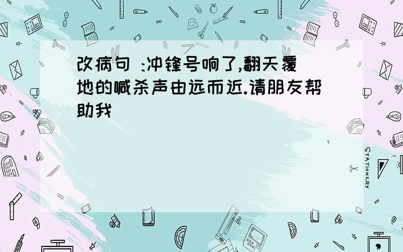 改病句 :冲锋号响了,翻天覆地的喊杀声由远而近.请朋友帮助我