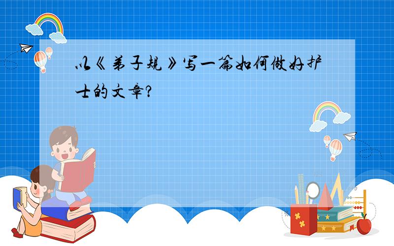 以《弟子规》写一篇如何做好护士的文章?