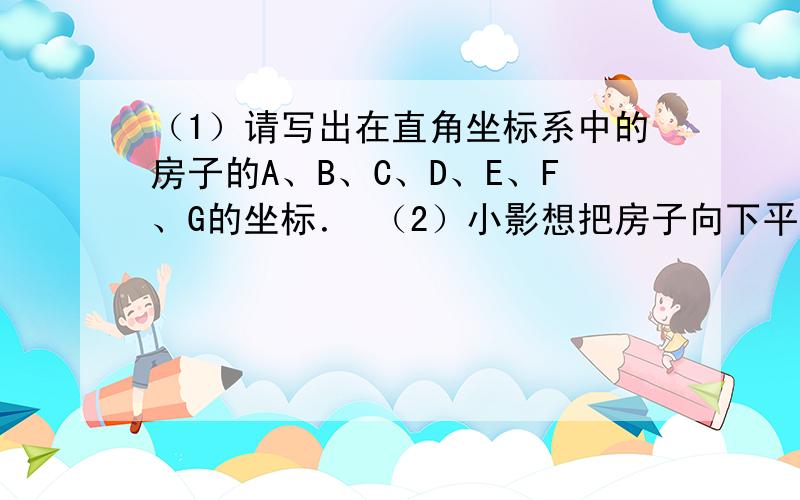 （1）请写出在直角坐标系中的房子的A、B、C、D、E、F、G的坐标． （2）小影想把房子向下平移3个单位长度（1）请写出在直角坐标系中的房子的A、B、C、D、E、F、G的坐标．（2）小影想把房