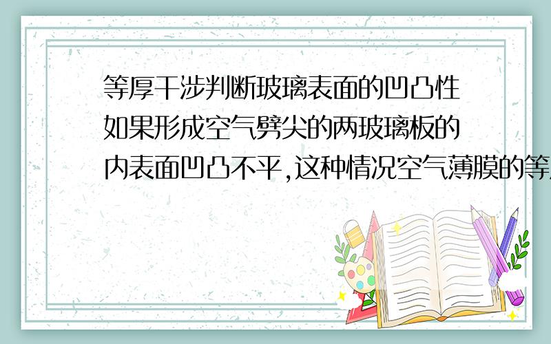 等厚干涉判断玻璃表面的凹凸性如果形成空气劈尖的两玻璃板的内表面凹凸不平,这种情况空气薄膜的等厚干涉条纹平行于棱边吗?为什么?若上板为标准平面,如何根据等厚干涉条纹的形状判断