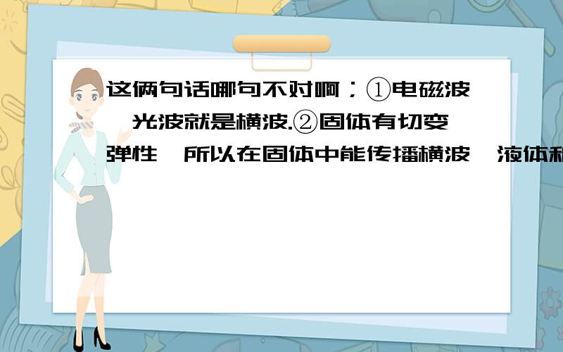 这俩句话哪句不对啊；①电磁波、光波就是横波.②固体有切变弹性,所以在固体中能传播横波,液体和气体没有切变弹性,因此只能传播纵波,而不能传播横波.证明：因为液体和气体没有切变弹